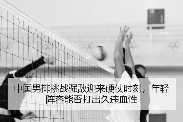 中国男排挑战强敌迎来硬仗时刻，年轻阵容能否打出久违血性 - Fengniao Esports